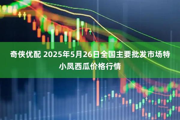奇侠优配 2025年5月26日全国主要批发市场特小凤西瓜价格行情
