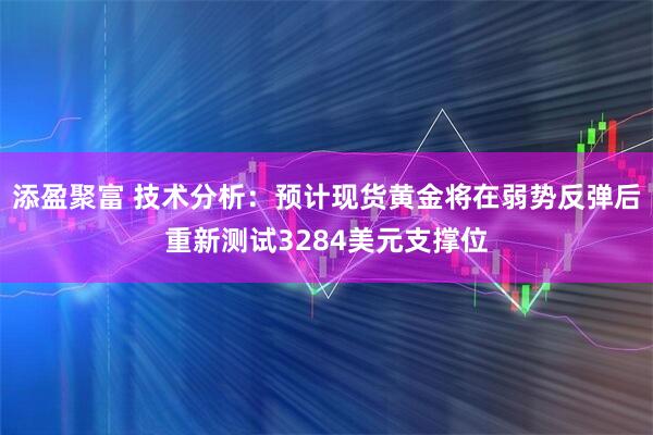 添盈聚富 技术分析：预计现货黄金将在弱势反弹后重新测试3284美元支撑位