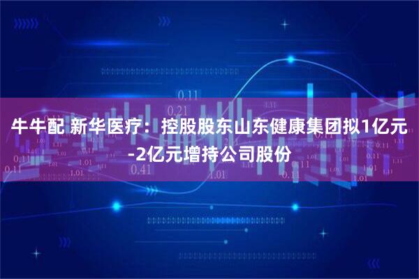 牛牛配 新华医疗：控股股东山东健康集团拟1亿元-2亿元增持公司股份