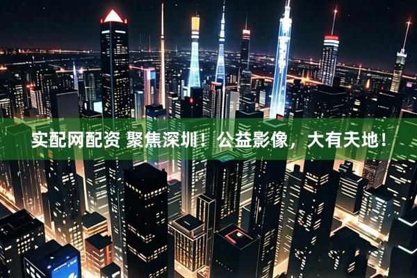 实配网配资 聚焦深圳！公益影像，大有天地！