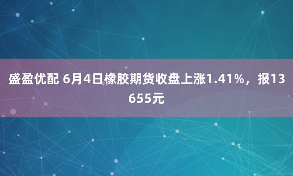 盛盈优配 6月4日橡胶期货收盘上涨1.41%，报13655元
