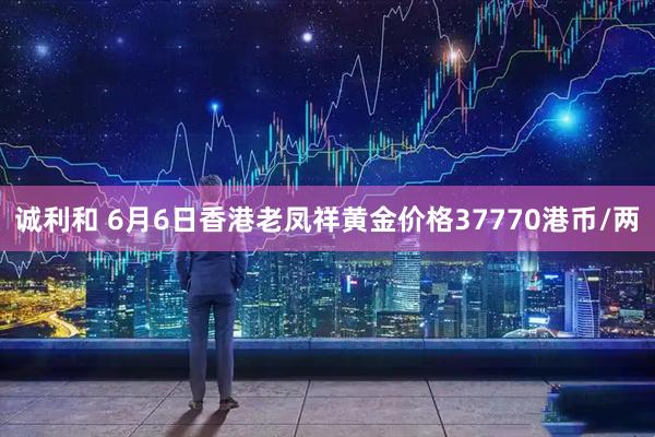 诚利和 6月6日香港老凤祥黄金价格37770港币/两
