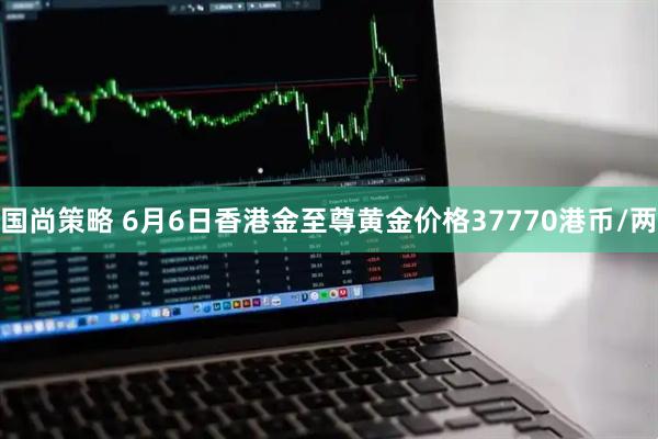 国尚策略 6月6日香港金至尊黄金价格37770港币/两
