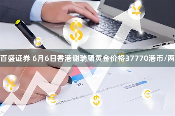 百盛证券 6月6日香港谢瑞麟黄金价格37770港币/两