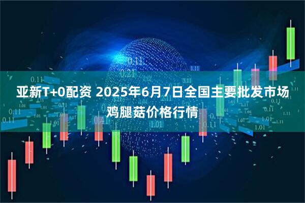 亚新T+0配资 2025年6月7日全国主要批发市场鸡腿菇价格行情