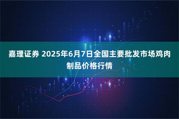 嘉理证券 2025年6月7日全国主要批发市场鸡肉制品价格行情