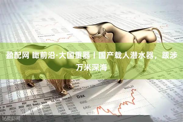 盈配网 瞰前沿·大国重器丨国产载人潜水器，跋涉万米深海