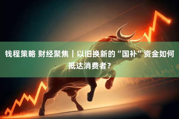 钱程策略 财经聚焦｜以旧换新的“国补”资金如何抵达消费者？