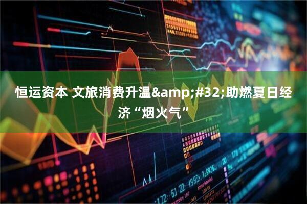 恒运资本 文旅消费升温&#32;助燃夏日经济“烟火气”