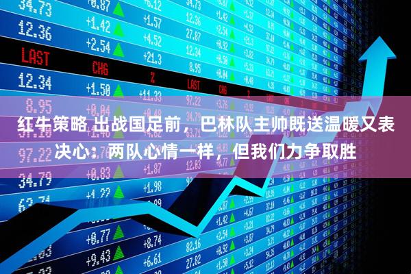 红牛策略 出战国足前，巴林队主帅既送温暖又表决心：两队心情一样，但我们力争取胜
