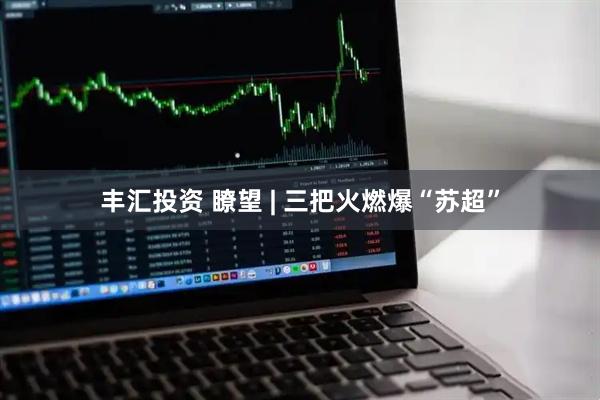 丰汇投资 瞭望 | 三把火燃爆“苏超”