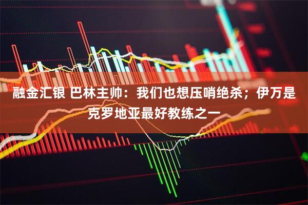 融金汇银 巴林主帅：我们也想压哨绝杀；伊万是克罗地亚最好教练之一