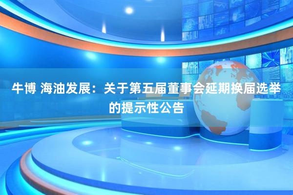牛博 海油发展：关于第五届董事会延期换届选举的提示性公告