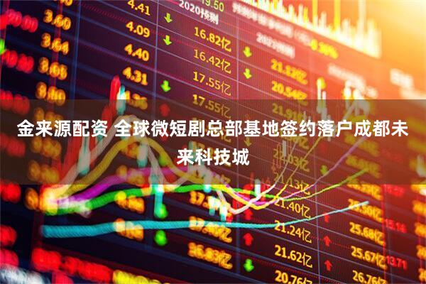 金来源配资 全球微短剧总部基地签约落户成都未来科技城
