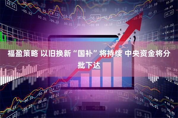 福盈策略 以旧换新“国补”将持续 中央资金将分批下达
