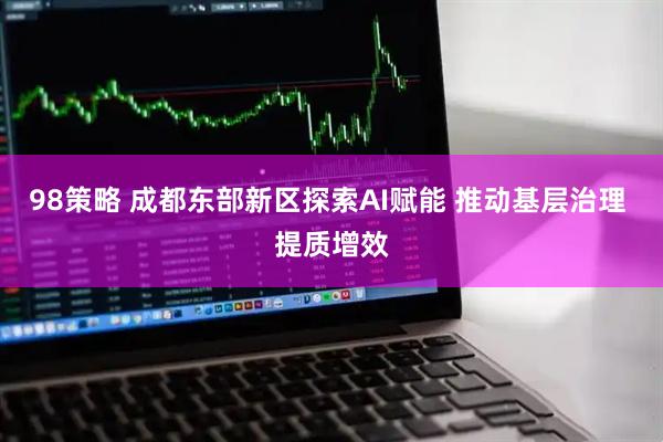 98策略 成都东部新区探索AI赋能 推动基层治理 提质增效