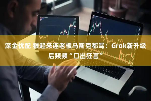 深金优配 狠起来连老板马斯克都骂：Grok新升级后频频“口出狂言”