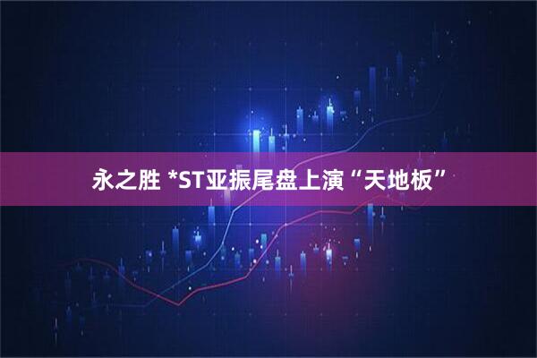 永之胜 *ST亚振尾盘上演“天地板”