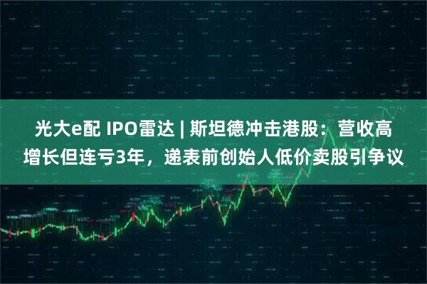 光大e配 IPO雷达 | 斯坦德冲击港股：营收高增长但连亏3年，递表前创始人低价卖股引争议