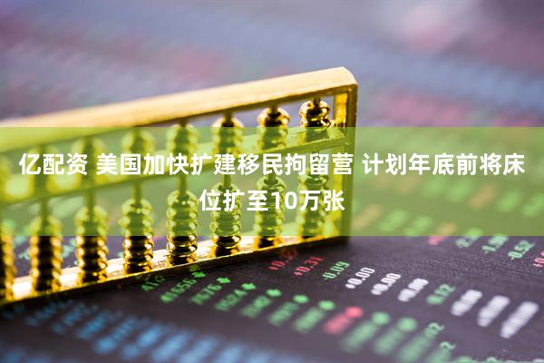 亿配资 美国加快扩建移民拘留营 计划年底前将床位扩至10万张