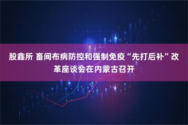 股鑫所 畜间布病防控和强制免疫“先打后补”改革座谈会在内蒙古召开