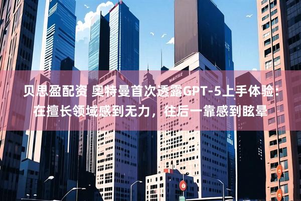 贝思盈配资 奥特曼首次透露GPT-5上手体验：在擅长领域感到无力，往后一靠感到眩晕