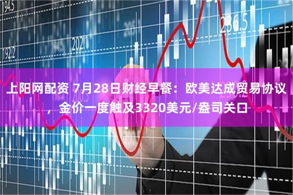 上阳网配资 7月28日财经早餐：欧美达成贸易协议，金价一度触及3320美元/盎司关口