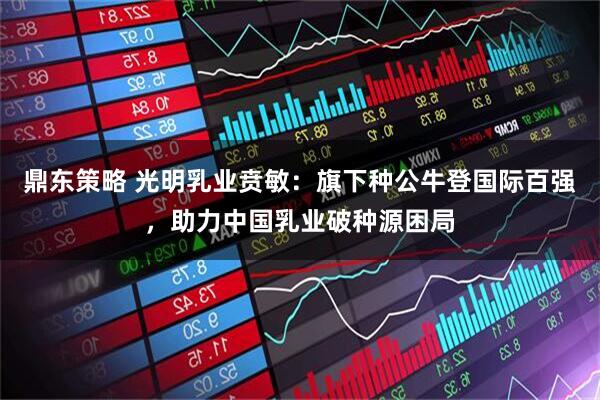 鼎东策略 光明乳业贲敏：旗下种公牛登国际百强，助力中国乳业破种源困局