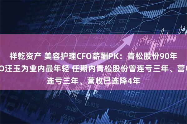 祥乾资产 美容护理CFO薪酬PK：青松股份90年百万年薪CFO汪玉为业内最年轻 任期内青松股份曾连亏三年、营收已连降4年