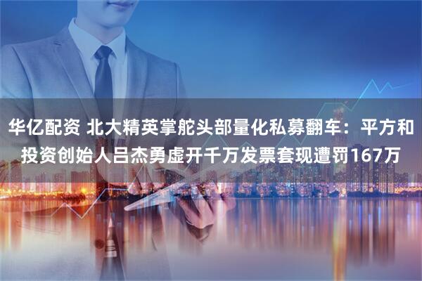 华亿配资 北大精英掌舵头部量化私募翻车：平方和投资创始人吕杰勇虚开千万发票套现遭罚167万