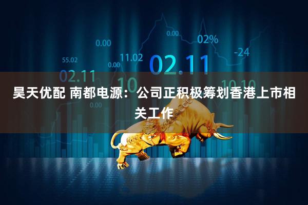 昊天优配 南都电源：公司正积极筹划香港上市相关工作
