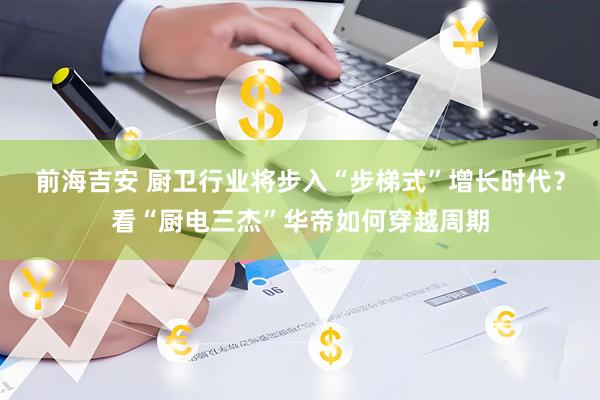 前海吉安 厨卫行业将步入“步梯式”增长时代？看“厨电三杰”华帝如何穿越周期