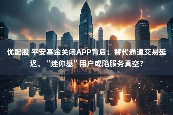 优配股 平安基金关闭APP背后：替代通道交易延迟、“迷你基”用户或陷服务真空？
