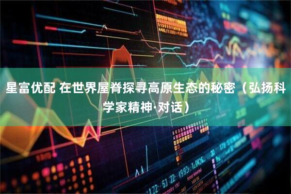 星富优配 在世界屋脊探寻高原生态的秘密（弘扬科学家精神·对话）