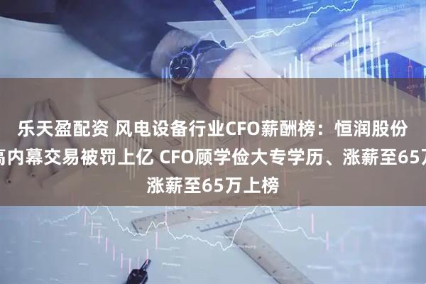乐天盈配资 风电设备行业CFO薪酬榜：恒润股份董监高内幕交易被罚上亿 CFO顾学俭大专学历、涨薪至65万上榜