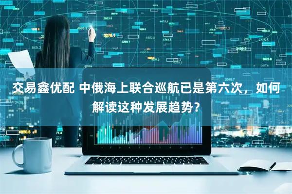 交易鑫优配 中俄海上联合巡航已是第六次，如何解读这种发展趋势？