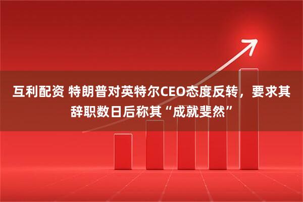 互利配资 特朗普对英特尔CEO态度反转，要求其辞职数日后称其“成就斐然”
