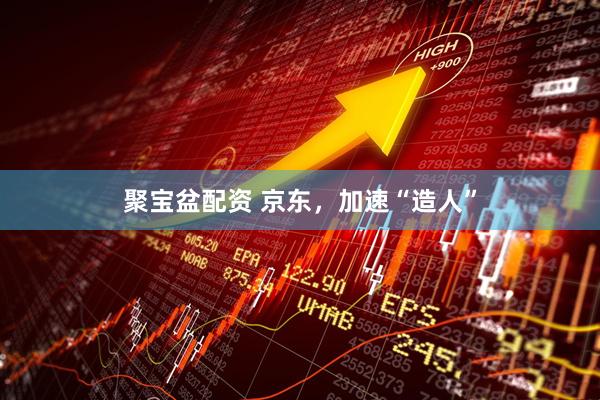 聚宝盆配资 京东，加速“造人”