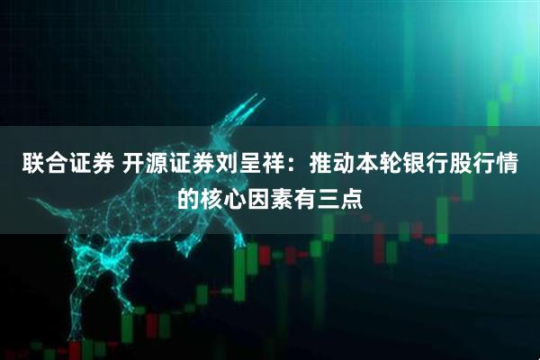 联合证券 开源证券刘呈祥：推动本轮银行股行情的核心因素有三点