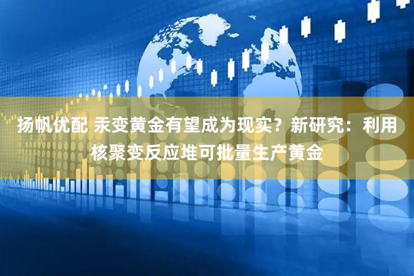 扬帆优配 汞变黄金有望成为现实？新研究：利用核聚变反应堆可批量生产黄金