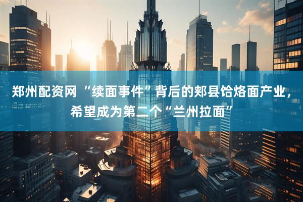 郑州配资网 “续面事件”背后的郏县饸烙面产业，希望成为第二个“兰州拉面”