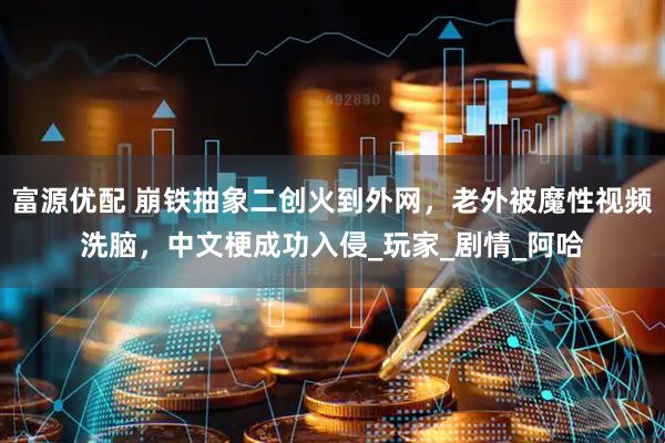 富源优配 崩铁抽象二创火到外网，老外被魔性视频洗脑，中文梗成功入侵_玩家_剧情_阿哈