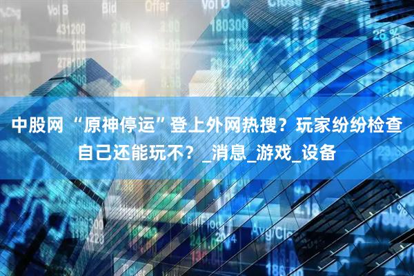 中股网 “原神停运”登上外网热搜？玩家纷纷检查自己还能玩不？_消息_游戏_设备