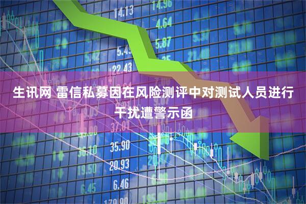生讯网 雷信私募因在风险测评中对测试人员进行干扰遭警示函