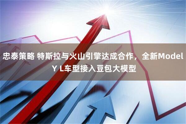 忠泰策略 特斯拉与火山引擎达成合作，全新Model Y L车型接入豆包大模型