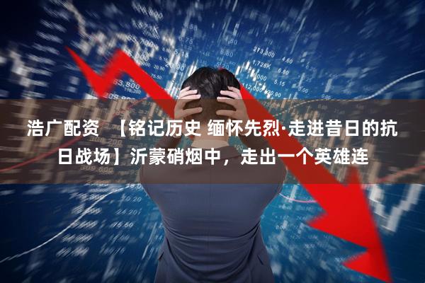浩广配资  【铭记历史 缅怀先烈·走进昔日的抗日战场】沂蒙硝烟中，走出一个英雄连