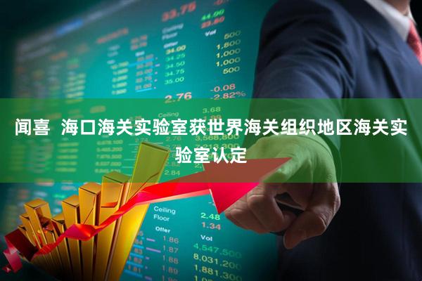 闻喜  海口海关实验室获世界海关组织地区海关实验室认定
