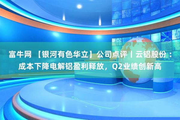 富牛网 【银河有色华立】公司点评丨云铝股份 ：成本下降电解铝盈利释放，Q2业绩创新高