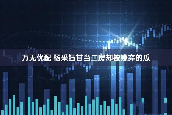 万无优配 杨采钰甘当二房却被嫌弃的瓜
