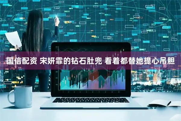 国信配资 宋妍霏的钻石肚兜 看着都替她提心吊胆